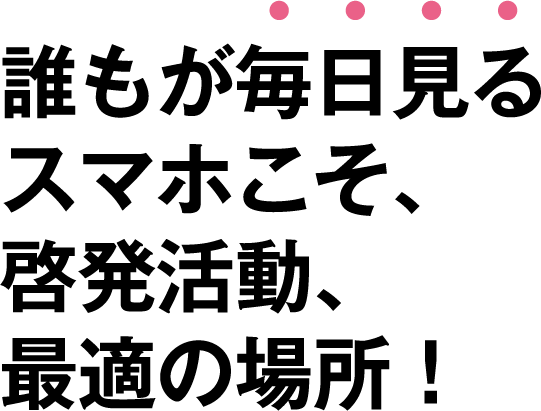 誰もが毎日見るスマホこそ啓発活動、最適の場所！